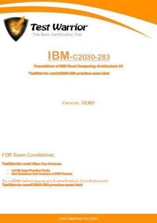 Questions And Answers PDF
1
IBM-C2030-283
Foundations of IBM Cloud Computing Architecture V3
TestWarrior.com/C2030-283-practice-exam.html
Version: DEMO
FOR Exam Candidates:
TestWarrior.com/ Offers Two Products:
 1st We have Practice Tests.
 2nd Questions And Answers in PDF Format.
Try a DEMO before buying any Exams Product, Click Below Link:
TestWarrior.com/C2030-283-practice-exam.html
 