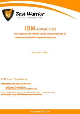 Questions And Answers PDF
1
IBM-C4040-123
Power Systems with POWER7 and AIX & Linux Sales Skills -v2
TestWarrior.com/C4040-123-practice-exam.html
Version: DEMO
FOR Exam Candidates:
TestWarrior.com Offers Two Products:
 1st We have Practice Tests.
 2nd Questions And Answers in PDF Format.
Try a DEMO before buying any Exams Product, Click Below Link:
TestWarrior.com/C4040-123-practice-exam.html
 