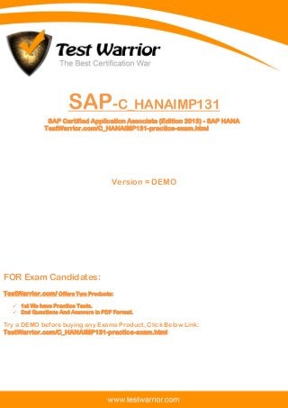 Questions And Answers PDF
1
SAP-C_HANAIMP131
SAP Certified Application Associate (Edition 2013) - SAP HANA
TestWarrior.com/C_HANAIMP131-practice-exam.html
Version = DEMO
FOR Exam Candidates:
TestWarrior.com/ Offers Two Products:
 1st We have Practice Tests.
 2nd Questions And Answers in PDF Format.
Try a DEMO before buying any Exams Product, Click Below Link:
TestWarrior.com/C_HANAIMP131-practice-exam.html
 