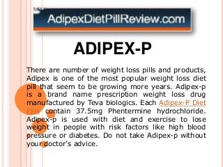 ADIPEX-P
There are number of weight loss pills and products,
Adipex is one of the most popular weight loss diet
pill that seem to be growing more years. Adipex-p
is a brand name prescription weight loss drug
manufactured by Teva biologics. Each Adipex-P Diet
Pills contain 37.5mg Phentermine hydrochloride.
Adipex-p is used with diet and exercise to lose
weight in people with risk factors like high blood
pressure or diabetes. Do not take Adipex-p without
your doctor's advice.
 