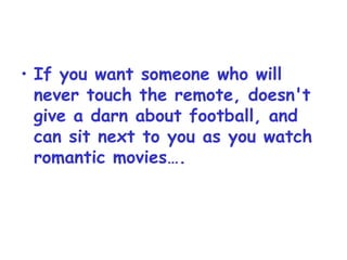 If you want someone who will never touch the remote, doesn't give a darn about football, and can sit next to you as you watch romantic movies…. 
