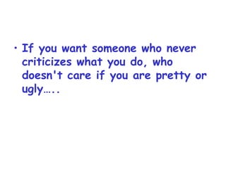 If you want someone who never criticizes what you do, who doesn't care if you are pretty or ugly….. 