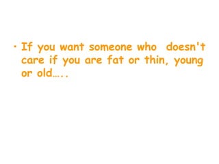 If you want someone who  doesn't care if you are fat or thin, young or old….. 