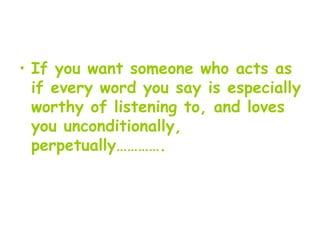 If you want someone who acts as if every word you say is especially worthy of listening to, and loves you unconditionally, perpetually…………. 