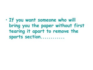 If you want someone who will bring you the paper without first tearing it apart to remove the sports section............   