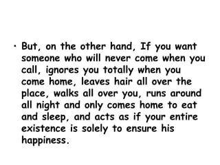 But, on the other hand, If you want someone who will never come when you call, ignores you totally when you come home, leaves hair all over the place, walks all over you, runs around all night and only comes home to eat and sleep, and acts as if your entire existence is solely to ensure his happiness. 