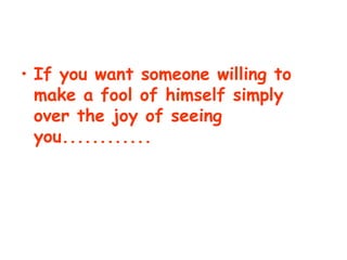 If you want someone willing to make a fool of himself simply over the joy of seeing you............   