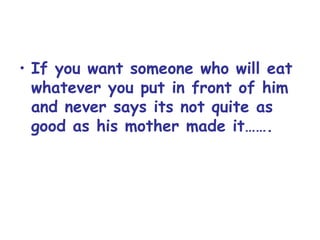 If you want someone who will eat whatever you put in front of him and never says its not quite as good as his mother made it……. 