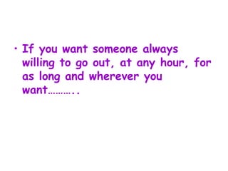 If you want someone always willing to go out, at any hour, for as long and wherever you want……….. 