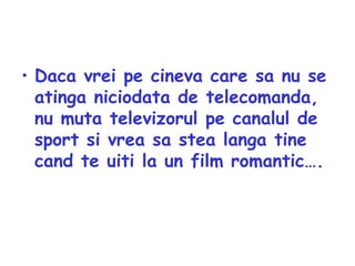 Daca vrei pe cineva care sa nu se atinga niciodata de telecomanda, nu muta televizorul pe canalul de sport si vrea sa stea langa tine cand te uiti la un film romantic…. 