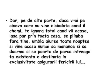 Dar, pe de alta parte, daca vrei pe cineva care nu vine niciodata cand il chemi, te ignora total cand vii acasa, lasa par prin toata casa, se plimba fara tine, umbla aiurea toata noaptea si vine acasa numai sa manance si sa doarma si se poarta de parca intreaga ta existenta e destinata in exclusivitate asigurarii fericirii lui…. 