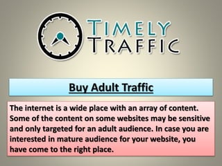 Buy Adult Traffic 
The internet is a wide place with an array of content. 
Some of the content on some websites may be sensitive 
and only targeted for an adult audience. In case you are 
interested in mature audience for your website, you 
have come to the right place. 
 