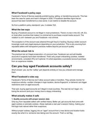 What Facebook’s policy says
Facebook’s Terms of Service explicitly prohibit buying, selling, or transferring accounts. This has
been the case for years and hasn’t changed in 2026. If Facebook identifies signs that an
account has been transferred to a new owner, it can restrict or disable the account.
So from a platform policy standpoint: yes, it violates ToS.
What the law says
Buying a Facebook account is not illegal in most jurisdictions. There’s no law in the US, UK, EU,
or most other countries that makes it a criminal act to purchase a social media account. The
violation is civil—between you and Facebook—not criminal.
The exception is if the account was obtained through fraud or hacking. Buying a stolen account
knowingly could carry legal exposure depending on your jurisdiction. This is why sourcing from
reputable sellers with transparent practices matters beyond just account quality.
What the actual risk is
The practical risk isn’t legal prosecution—it’s account loss. Facebook can and will disable
accounts it suspects have been transferred. That’s why proper onboarding (cookies, isolated
environments, consistent IPs) isn’t optional. It’s what separates a successful account purchase
from an expensive mistake.
Can you buy aged Facebook accounts safely?
Short answer: yes, but the “safely” part depends entirely on how you onboard and manage
them.
What Facebook’s rules say
Facebook’s Terms of Service don’t allow account sales or transfers. They actively monitor for
suspicious activity—sudden changes in login location, device fingerprint, or behavior can trigger
restrictions even on aged accounts.
That said, buying aged accounts isn’t illegal in most countries. The real risk isn’t legal—it’s
losing the account (and your money) due to sloppy onboarding.
What actually makes it safe
1. Quality accounts with proper session data
Only buy from reputable sellers with verified history. Better yet, get accounts that come with
aged cookies or premade cookies—these replicate a real user’s session history, making your
first login look natural rather than suspicious.
Without proper cookies, logging into an “aged” account from a new device and location looks
exactly like what it is: someone new taking over the account. That’s a red flag.
 