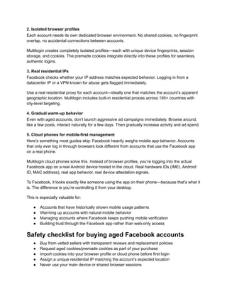 2. Isolated browser profiles
Each account needs its own dedicated browser environment. No shared cookies, no fingerprint
overlap, no accidental connections between accounts.
Multilogin creates completely isolated profiles—each with unique device fingerprints, session
storage, and cookies. The premade cookies integrate directly into these profiles for seamless,
authentic logins.
3. Real residential IPs
Facebook checks whether your IP address matches expected behavior. Logging in from a
datacenter IP or a VPN known for abuse gets flagged immediately.
Use a real residential proxy for each account—ideally one that matches the account’s apparent
geographic location. Multilogin includes built-in residential proxies across 195+ countries with
city-level targeting.
4. Gradual warm-up behavior
Even with aged accounts, don’t launch aggressive ad campaigns immediately. Browse around,
like a few posts, interact naturally for a few days. Then gradually increase activity and ad spend.
5. Cloud phones for mobile-first management
Here’s something most guides skip: Facebook heavily weighs mobile app behavior. Accounts
that only ever log in through browsers look different from accounts that use the Facebook app
on a real phone.
Multilogin cloud phones solve this. Instead of browser profiles, you’re logging into the actual
Facebook app on a real Android device hosted in the cloud. Real hardware IDs (IMEI, Android
ID, MAC address), real app behavior, real device attestation signals.
To Facebook, it looks exactly like someone using the app on their phone—because that’s what it
is. The difference is you’re controlling it from your desktop.
This is especially valuable for:
●​ Accounts that have historically shown mobile usage patterns
●​ Warming up accounts with natural mobile behavior
●​ Managing accounts where Facebook keeps pushing mobile verification
●​ Building trust through the Facebook app rather than web-only access
Safety checklist for buying aged Facebook accounts
●​ Buy from vetted sellers with transparent reviews and replacement policies
●​ Request aged cookies/premade cookies as part of your purchase
●​ Import cookies into your browser profile or cloud phone before first login
●​ Assign a unique residential IP matching the account’s expected location
●​ Never use your main device or shared browser sessions
 