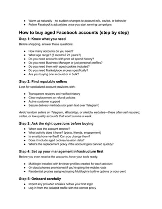 ●​ Warm up naturally—no sudden changes to account info, device, or behavior
●​ Follow Facebook’s ad policies once you start running campaigns
How to buy aged Facebook accounts (step by step)
Step 1: Know what you need
Before shopping, answer these questions:
●​ How many accounts do you need?
●​ What age range? (6 months? 2+ years?)
●​ Do you need accounts with prior ad spend history?
●​ Do you need Business Manager or just personal profiles?
●​ Do you need them with aged cookies included?
●​ Do you need Marketplace access specifically?
●​ Are you buying one account or in bulk?
Step 2: Find reputable sellers
Look for specialized account providers with:
●​ Transparent reviews and verified history
●​ Clear replacement or refund policies
●​ Active customer support
●​ Secure delivery methods (not plain text over Telegram)
Avoid random sellers on Telegram, WhatsApp, or sketchy websites—these often sell recycled,
stolen, or low-quality accounts that won’t survive a week.
Step 3: Ask the right questions before buying
●​ When was the account created?
●​ What activity does it have? (posts, friends, engagement)
●​ Is email/phone verified? Can you change them?
●​ Does it include aged cookies/session data?
●​ What’s the replacement policy if the account gets banned quickly?
Step 4: Set up your management infrastructure first
Before you even receive the accounts, have your tools ready:
●​ Multilogin installed with browser profiles created for each account
●​ Or cloud phones provisioned if you’re going the mobile route
●​ Residential proxies assigned (using Multilogin’s built-in options or your own)
Step 5: Onboard carefully
●​ Import any provided cookies before your first login
●​ Log in from the isolated profile with the correct proxy
 