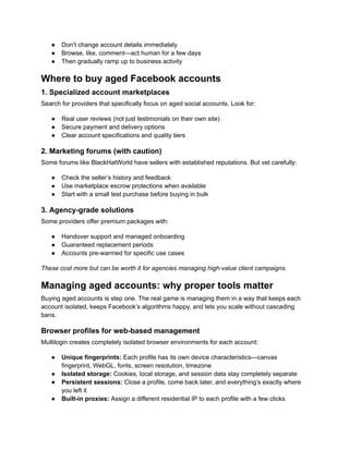 ●​ Don’t change account details immediately
●​ Browse, like, comment—act human for a few days
●​ Then gradually ramp up to business activity
Where to buy aged Facebook accounts
1. Specialized account marketplaces
Search for providers that specifically focus on aged social accounts. Look for:
●​ Real user reviews (not just testimonials on their own site)
●​ Secure payment and delivery options
●​ Clear account specifications and quality tiers
2. Marketing forums (with caution)
Some forums like BlackHatWorld have sellers with established reputations. But vet carefully:
●​ Check the seller’s history and feedback
●​ Use marketplace escrow protections when available
●​ Start with a small test purchase before buying in bulk
3. Agency-grade solutions
Some providers offer premium packages with:
●​ Handover support and managed onboarding
●​ Guaranteed replacement periods
●​ Accounts pre-warmed for specific use cases
These cost more but can be worth it for agencies managing high-value client campaigns.
Managing aged accounts: why proper tools matter
Buying aged accounts is step one. The real game is managing them in a way that keeps each
account isolated, keeps Facebook’s algorithms happy, and lets you scale without cascading
bans.
Browser profiles for web-based management
Multilogin creates completely isolated browser environments for each account:
●​ Unique fingerprints: Each profile has its own device characteristics—canvas
fingerprint, WebGL, fonts, screen resolution, timezone
●​ Isolated storage: Cookies, local storage, and session data stay completely separate
●​ Persistent sessions: Close a profile, come back later, and everything’s exactly where
you left it
●​ Built-in proxies: Assign a different residential IP to each profile with a few clicks
 