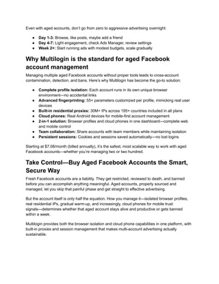 Even with aged accounts, don’t go from zero to aggressive advertising overnight:
●​ Day 1-3: Browse, like posts, maybe add a friend
●​ Day 4-7: Light engagement, check Ads Manager, review settings
●​ Week 2+: Start running ads with modest budgets, scale gradually
Why Multilogin is the standard for aged Facebook
account management
Managing multiple aged Facebook accounts without proper tools leads to cross-account
contamination, detection, and bans. Here’s why Multilogin has become the go-to solution:
●​ Complete profile isolation: Each account runs in its own unique browser
environment—no accidental links
●​ Advanced fingerprinting: 55+ parameters customized per profile, mimicking real user
devices
●​ Built-in residential proxies: 30M+ IPs across 195+ countries included in all plans
●​ Cloud phones: Real Android devices for mobile-first account management
●​ 2-in-1 solution: Browser profiles and cloud phones in one dashboard—complete web
and mobile control
●​ Team collaboration: Share accounts with team members while maintaining isolation
●​ Persistent sessions: Cookies and sessions saved automatically—no lost logins
Starting at $7.08/month (billed annually), it’s the safest, most scalable way to work with aged
Facebook accounts—whether you’re managing two or two hundred.
Take Control—Buy Aged Facebook Accounts the Smart,
Secure Way
Fresh Facebook accounts are a liability. They get restricted, reviewed to death, and banned
before you can accomplish anything meaningful. Aged accounts, properly sourced and
managed, let you skip that painful phase and get straight to effective advertising.
But the account itself is only half the equation. How you manage it—isolated browser profiles,
real residential IPs, gradual warm-up, and increasingly, cloud phones for mobile trust
signals—determines whether that aged account stays alive and productive or gets banned
within a week.
Multilogin provides both the browser isolation and cloud phone capabilities in one platform, with
built-in proxies and session management that makes multi-account advertising actually
sustainable.
 