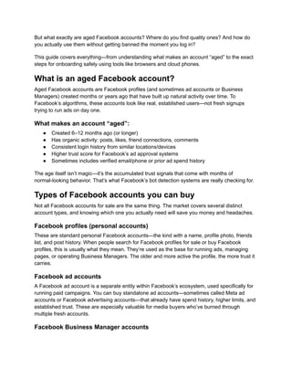 But what exactly are aged Facebook accounts? Where do you find quality ones? And how do
you actually use them without getting banned the moment you log in?
This guide covers everything—from understanding what makes an account “aged” to the exact
steps for onboarding safely using tools like browsers and cloud phones.
What is an aged Facebook account?
Aged Facebook accounts are Facebook profiles (and sometimes ad accounts or Business
Managers) created months or years ago that have built up natural activity over time. To
Facebook’s algorithms, these accounts look like real, established users—not fresh signups
trying to run ads on day one.
What makes an account “aged”:
●​ Created 6–12 months ago (or longer)
●​ Has organic activity: posts, likes, friend connections, comments
●​ Consistent login history from similar locations/devices
●​ Higher trust score for Facebook’s ad approval systems
●​ Sometimes includes verified email/phone or prior ad spend history
The age itself isn’t magic—it’s the accumulated trust signals that come with months of
normal-looking behavior. That’s what Facebook’s bot detection systems are really checking for.
Types of Facebook accounts you can buy
Not all Facebook accounts for sale are the same thing. The market covers several distinct
account types, and knowing which one you actually need will save you money and headaches.
Facebook profiles (personal accounts)
These are standard personal Facebook accounts—the kind with a name, profile photo, friends
list, and post history. When people search for Facebook profiles for sale or buy Facebook
profiles, this is usually what they mean. They’re used as the base for running ads, managing
pages, or operating Business Managers. The older and more active the profile, the more trust it
carries.
Facebook ad accounts
A Facebook ad account is a separate entity within Facebook’s ecosystem, used specifically for
running paid campaigns. You can buy standalone ad accounts—sometimes called Meta ad
accounts or Facebook advertising accounts—that already have spend history, higher limits, and
established trust. These are especially valuable for media buyers who’ve burned through
multiple fresh accounts.
Facebook Business Manager accounts
 
