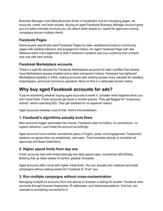 Business Manager (now Meta Business Suite) is Facebook’s hub for managing pages, ad
accounts, pixels, and team access. Buying an aged Facebook Business Manager account gives
you a trusted umbrella structure you can attach other assets to—useful for agencies running
campaigns across multiple clients.
Facebook Pages
Some buyers specifically want Facebook Pages for sale—established brand or community
pages with existing followers and engagement history. An aged Facebook Page with real
followers looks more legitimate to both Facebook’s systems and your audience than a brand
new one with zero activity.
Facebook Marketplace accounts
There’s a specific demand for Facebook Marketplace accounts for sale—profiles that already
have Marketplace access enabled and a clean transaction history. Facebook has tightened
Marketplace eligibility in 2026, making accounts with existing access more valuable for resellers,
dropshippers, and local commerce operators. More on this in a dedicated section below.
Why buy aged Facebook accounts for ads?
If you’re wondering whether buying aged accounts is worth it, consider what happens when you
don’t have them. Fresh accounts get stuck in review queues. They get flagged for “suspicious
activity” before spending $20. They get disabled for no apparent reason.
Aged accounts sidestep most of that. Here’s the breakdown:
1. Facebook’s algorithms actually trust them
New accounts trigger automated risk checks. Facebook sees no history, no connections, no
organic behavior—and treats the account accordingly.
Aged accounts have months (sometimes years) of logins, posts, and engagement. Facebook’s
systems recognize them as established, real users. That translates directly to smoother ad
approvals and fewer restrictions.
2. Higher spend limits from day one
Fresh accounts start with embarrassingly low daily spend caps—sometimes $25-50/day.
Building that up takes weeks of careful, gradual increases.
Aged accounts often come with higher initial limits. You can actually test creatives and scale
campaigns without waiting weeks for Facebook to “trust” you.
3. Run multiple campaigns without cross-contamination
Managing multiple ad accounts from one device or browser is asking for trouble. Facebook links
accounts through browser fingerprints, IP addresses, and behavioral patterns. One ban can
cascade to everything connected to it.
 