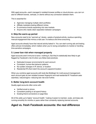 With aged accounts—each managed in isolated browser profiles or cloud phones—you can run
ads for different brands, verticals, or clients without any connection between them.
This is essential for:
●​ Agencies managing multiple client portfolios
●​ Affiliate marketers testing different niches
●​ E-commerce brands expanding into new markets
●​ Anyone who needs clean separation between campaigns
4. Skip the warm-up period
New accounts need to be “warmed up” slowly—weeks of gradual activity, cautious spending,
manual engagement that mimics a real user. It’s tedious and time-consuming.
Aged accounts already have that natural activity baked in. You can start running ads and testing
offers almost immediately, which matters when you’re racing competitors to market or handling
time-sensitive campaigns.
5. Lower ban risk when managed properly
Aged accounts aren’t immune to bans—nothing is. But they’re statistically less likely to get
flagged by Facebook’s risk AI when you follow best practices:
●​ Dedicated browser environments for each account
●​ Consistent, human-like behavior patterns
●​ No sudden changes in IP, device, or location
●​ Residential IPs that match the account’s apparent location
When you combine aged accounts with tools like Multilogin for multi-account management,
each account gets its own isolated browser fingerprint and real residential IP. Facebook sees
seamless, natural logins—reducing ban risk even further.
6. Better long-term account health
Quality aged accounts often come with:
●​ Verified email or phone
●​ Consistent posting or ad spend history
●​ Existing friend connections or page likes
All of this adds up to higher “account health,” making it easier to maintain, scale, and keep ads
running smoothly for months or years rather than constantly replacing banned accounts.
Aged vs. fresh Facebook accounts: the real difference
 