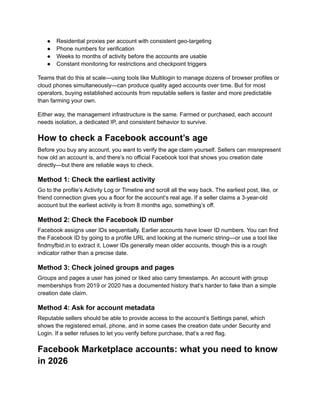 ●​ Residential proxies per account with consistent geo-targeting
●​ Phone numbers for verification
●​ Weeks to months of activity before the accounts are usable
●​ Constant monitoring for restrictions and checkpoint triggers
Teams that do this at scale—using tools like Multilogin to manage dozens of browser profiles or
cloud phones simultaneously—can produce quality aged accounts over time. But for most
operators, buying established accounts from reputable sellers is faster and more predictable
than farming your own.
Either way, the management infrastructure is the same. Farmed or purchased, each account
needs isolation, a dedicated IP, and consistent behavior to survive.
How to check a Facebook account’s age
Before you buy any account, you want to verify the age claim yourself. Sellers can misrepresent
how old an account is, and there’s no official Facebook tool that shows you creation date
directly—but there are reliable ways to check.
Method 1: Check the earliest activity
Go to the profile’s Activity Log or Timeline and scroll all the way back. The earliest post, like, or
friend connection gives you a floor for the account’s real age. If a seller claims a 3-year-old
account but the earliest activity is from 8 months ago, something’s off.
Method 2: Check the Facebook ID number
Facebook assigns user IDs sequentially. Earlier accounts have lower ID numbers. You can find
the Facebook ID by going to a profile URL and looking at the numeric string—or use a tool like
findmyfbid.in to extract it. Lower IDs generally mean older accounts, though this is a rough
indicator rather than a precise date.
Method 3: Check joined groups and pages
Groups and pages a user has joined or liked also carry timestamps. An account with group
memberships from 2019 or 2020 has a documented history that’s harder to fake than a simple
creation date claim.
Method 4: Ask for account metadata
Reputable sellers should be able to provide access to the account’s Settings panel, which
shows the registered email, phone, and in some cases the creation date under Security and
Login. If a seller refuses to let you verify before purchase, that’s a red flag.
Facebook Marketplace accounts: what you need to know
in 2026
 