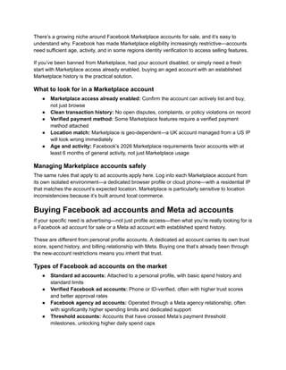 There’s a growing niche around Facebook Marketplace accounts for sale, and it’s easy to
understand why. Facebook has made Marketplace eligibility increasingly restrictive—accounts
need sufficient age, activity, and in some regions identity verification to access selling features.
If you’ve been banned from Marketplace, had your account disabled, or simply need a fresh
start with Marketplace access already enabled, buying an aged account with an established
Marketplace history is the practical solution.
What to look for in a Marketplace account
●​ Marketplace access already enabled: Confirm the account can actively list and buy,
not just browse
●​ Clean transaction history: No open disputes, complaints, or policy violations on record
●​ Verified payment method: Some Marketplace features require a verified payment
method attached
●​ Location match: Marketplace is geo-dependent—a UK account managed from a US IP
will look wrong immediately
●​ Age and activity: Facebook’s 2026 Marketplace requirements favor accounts with at
least 6 months of general activity, not just Marketplace usage
Managing Marketplace accounts safely
The same rules that apply to ad accounts apply here. Log into each Marketplace account from
its own isolated environment—a dedicated browser profile or cloud phone—with a residential IP
that matches the account’s expected location. Marketplace is particularly sensitive to location
inconsistencies because it’s built around local commerce.
Buying Facebook ad accounts and Meta ad accounts
If your specific need is advertising—not just profile access—then what you’re really looking for is
a Facebook ad account for sale or a Meta ad account with established spend history.
These are different from personal profile accounts. A dedicated ad account carries its own trust
score, spend history, and billing relationship with Meta. Buying one that’s already been through
the new-account restrictions means you inherit that trust.
Types of Facebook ad accounts on the market
●​ Standard ad accounts: Attached to a personal profile, with basic spend history and
standard limits
●​ Verified Facebook ad accounts: Phone or ID-verified, often with higher trust scores
and better approval rates
●​ Facebook agency ad accounts: Operated through a Meta agency relationship, often
with significantly higher spending limits and dedicated support
●​ Threshold accounts: Accounts that have crossed Meta’s payment threshold
milestones, unlocking higher daily spend caps
 
