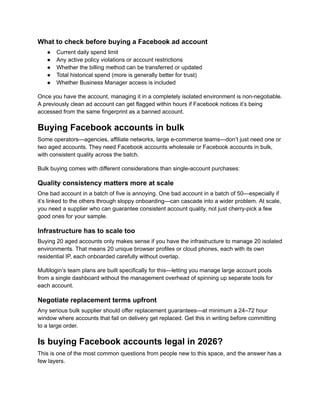What to check before buying a Facebook ad account
●​ Current daily spend limit
●​ Any active policy violations or account restrictions
●​ Whether the billing method can be transferred or updated
●​ Total historical spend (more is generally better for trust)
●​ Whether Business Manager access is included
Once you have the account, managing it in a completely isolated environment is non-negotiable.
A previously clean ad account can get flagged within hours if Facebook notices it’s being
accessed from the same fingerprint as a banned account.
Buying Facebook accounts in bulk
Some operators—agencies, affiliate networks, large e-commerce teams—don’t just need one or
two aged accounts. They need Facebook accounts wholesale or Facebook accounts in bulk,
with consistent quality across the batch.
Bulk buying comes with different considerations than single-account purchases:
Quality consistency matters more at scale
One bad account in a batch of five is annoying. One bad account in a batch of 50—especially if
it’s linked to the others through sloppy onboarding—can cascade into a wider problem. At scale,
you need a supplier who can guarantee consistent account quality, not just cherry-pick a few
good ones for your sample.
Infrastructure has to scale too
Buying 20 aged accounts only makes sense if you have the infrastructure to manage 20 isolated
environments. That means 20 unique browser profiles or cloud phones, each with its own
residential IP, each onboarded carefully without overlap.
Multilogin’s team plans are built specifically for this—letting you manage large account pools
from a single dashboard without the management overhead of spinning up separate tools for
each account.
Negotiate replacement terms upfront
Any serious bulk supplier should offer replacement guarantees—at minimum a 24–72 hour
window where accounts that fail on delivery get replaced. Get this in writing before committing
to a large order.
Is buying Facebook accounts legal in 2026?
This is one of the most common questions from people new to this space, and the answer has a
few layers.
 