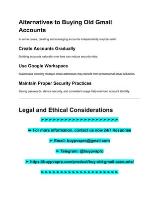 Alternatives to Buying Old Gmail
Accounts
In some cases, creating and managing accounts independently may be safer.
Create Accounts Gradually
Building accounts naturally over time can reduce security risks.
Use Google Workspace
Businesses needing multiple email addresses may benefit from professional email solutions.
Maintain Proper Security Practices
Strong passwords, device security, and consistent usage help maintain account stability.
Legal and Ethical Considerations
➤➤➤➤➤➤➤➤➤➤➤➤➤➤➤➤➤➤➤➤
➥ For more information, contact us now 24/7 Response
➤ Email: buypvapro@gmail.com
➤ Telegram: @buypvapro
➤ https://buypvapro.com/product/buy-old-gmail-accounts/
➤➤➤➤➤➤➤➤➤➤➤➤➤➤➤➤➤➤➤➤
 