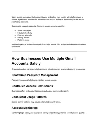 Users should understand that account buying and selling may conflict with platform rules or
service agreements. Businesses and individuals should review all applicable policies before
purchasing accounts.
Responsible usage is essential. Accounts should never be used for:
●​ Spam campaigns
●​ Fraudulent activity
●​ Phishing attempts
●​ Identity misuse
●​ Platform abuse
Maintaining ethical and compliant practices helps reduce risks and protects long-term business
operations.
How Businesses Use Multiple Gmail
Accounts Safely
Organizations that manage multiple accounts often implement structured security procedures.
Centralized Password Management
Password managers help teams maintain secure access.
Controlled Access Permissions
Businesses often limit account access to authorized team members only.
Consistent Usage Patterns
Natural activity patterns may reduce automated security alerts.
Account Monitoring
Monitoring login history and suspicious activity helps identify potential security issues quickly.
 