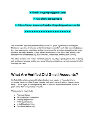 ➤ Email: buypvapro@gmail.com
➤ Telegram: @buypvapro
➤ https://buypvapro.com/product/buy-old-gmail-accounts/
➤➤➤➤➤➤➤➤➤➤➤➤➤➤➤➤➤➤➤➤
The demand for aged and verified Gmail accounts has grown significantly in recent years.
Marketers, agencies, developers, and online entrepreneurs often seek older accounts because
they may appear more established and can sometimes offer smoother access to certain online
platforms and tools. However, buying verified old Gmail accounts also comes with important
considerations related to security, trustworthiness, compliance, and long-term usability.
This article explains what verified old Gmail accounts are, why people buy them, how to identify
safe and trusted sources, and the key risks and best practices buyers should understand before
making a purchase.
What Are Verified Old Gmail Accounts?
Verified old Gmail accounts are Gmail profiles that were created in the past and have
undergone some form of verification process, such as phone verification or recovery email
setup. “Old” or “aged” accounts generally refer to accounts that have existed for months or
years rather than newly created accounts.
These accounts may include:
●​ Phone verification
●​ Recovery email configuration
●​ Existing usage history
●​ Profile customization
●​ Linked Google services
●​ Established login activity
 