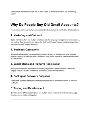 Some sellers market these accounts as more stable or trusted due to their age and activity
history.
Why Do People Buy Old Gmail Accounts?
There are several reasons why businesses and individuals look for verified old Gmail accounts.
1. Marketing and Outreach
Digital marketers often use multiple email accounts for campaign management, communication,
and testing. Older accounts may reduce the likelihood of triggering automated security checks
compared to newly created accounts.
2. Business Operations
Some online businesses manage different projects, brands, or departments using separate
email accounts. Purchasing aged accounts may save time compared to creating and warming
up new profiles.
3. Social Media and Platform Registration
Many platforms require email verification during registration. Verified Gmail accounts can
simplify account setup for online tools, applications, and business services.
4. Backup or Recovery Purposes
Some users purchase additional Gmail accounts as backups for communication or business
continuity.
5. Testing and Development
Developers and QA teams sometimes use multiple Gmail accounts for software testing, app
development, or platform integration.
 