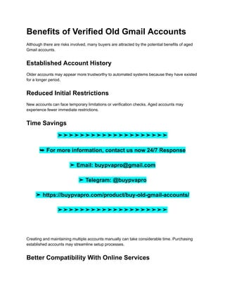 Benefits of Verified Old Gmail Accounts
Although there are risks involved, many buyers are attracted by the potential benefits of aged
Gmail accounts.
Established Account History
Older accounts may appear more trustworthy to automated systems because they have existed
for a longer period.
Reduced Initial Restrictions
New accounts can face temporary limitations or verification checks. Aged accounts may
experience fewer immediate restrictions.
Time Savings
➤➤➤➤➤➤➤➤➤➤➤➤➤➤➤➤➤➤➤➤
➥ For more information, contact us now 24/7 Response
➤ Email: buypvapro@gmail.com
➤ Telegram: @buypvapro
➤ https://buypvapro.com/product/buy-old-gmail-accounts/
➤➤➤➤➤➤➤➤➤➤➤➤➤➤➤➤➤➤➤➤
Creating and maintaining multiple accounts manually can take considerable time. Purchasing
established accounts may streamline setup processes.
Better Compatibility With Online Services
 