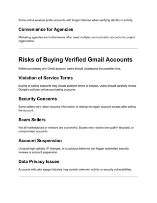 Some online services prefer accounts with longer histories when verifying identity or activity.
Convenience for Agencies
Marketing agencies and online teams often need multiple communication accounts for project
organization.
Risks of Buying Verified Gmail Accounts
Before purchasing any Gmail account, users should understand the possible risks.
Violation of Service Terms
Buying or selling accounts may violate platform terms of service. Users should carefully review
Google’s policies before purchasing accounts.
Security Concerns
Some sellers may retain recovery information or attempt to regain account access after selling
the account.
Scam Sellers
Not all marketplaces or vendors are trustworthy. Buyers may receive low-quality, recycled, or
compromised accounts.
Account Suspension
Unusual login activity, IP changes, or suspicious behavior can trigger automated security
reviews or account suspension.
Data Privacy Issues
Accounts with prior usage histories may contain unknown activity or security vulnerabilities.
 