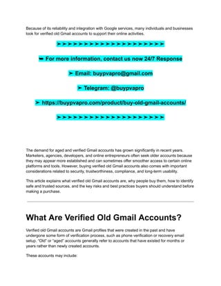 Because of its reliability and integration with Google services, many individuals and businesses
look for verified old Gmail accounts to support their online activities.
➤➤➤➤➤➤➤➤➤➤➤➤➤➤➤➤➤➤➤➤
➥ For more information, contact us now 24/7 Response
➤ Email: buypvapro@gmail.com
➤ Telegram: @buypvapro
➤ https://buypvapro.com/product/buy-old-gmail-accounts/
➤➤➤➤➤➤➤➤➤➤➤➤➤➤➤➤➤➤➤➤
The demand for aged and verified Gmail accounts has grown significantly in recent years.
Marketers, agencies, developers, and online entrepreneurs often seek older accounts because
they may appear more established and can sometimes offer smoother access to certain online
platforms and tools. However, buying verified old Gmail accounts also comes with important
considerations related to security, trustworthiness, compliance, and long-term usability.
This article explains what verified old Gmail accounts are, why people buy them, how to identify
safe and trusted sources, and the key risks and best practices buyers should understand before
making a purchase.
What Are Verified Old Gmail Accounts?
Verified old Gmail accounts are Gmail profiles that were created in the past and have
undergone some form of verification process, such as phone verification or recovery email
setup. “Old” or “aged” accounts generally refer to accounts that have existed for months or
years rather than newly created accounts.
These accounts may include:
 