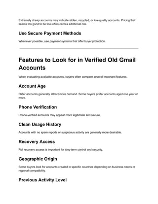 Extremely cheap accounts may indicate stolen, recycled, or low-quality accounts. Pricing that
seems too good to be true often carries additional risk.
Use Secure Payment Methods
Whenever possible, use payment systems that offer buyer protection.
Features to Look for in Verified Old Gmail
Accounts
When evaluating available accounts, buyers often compare several important features.
Account Age
Older accounts generally attract more demand. Some buyers prefer accounts aged one year or
more.
Phone Verification
Phone-verified accounts may appear more legitimate and secure.
Clean Usage History
Accounts with no spam reports or suspicious activity are generally more desirable.
Recovery Access
Full recovery access is important for long-term control and security.
Geographic Origin
Some buyers look for accounts created in specific countries depending on business needs or
regional compatibility.
Previous Activity Level
 