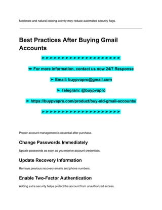 Moderate and natural-looking activity may reduce automated security flags.
Best Practices After Buying Gmail
Accounts
➤➤➤➤➤➤➤➤➤➤➤➤➤➤➤➤➤➤➤➤
➥ For more information, contact us now 24/7 Response
➤ Email: buypvapro@gmail.com
➤ Telegram: @buypvapro
➤ https://buypvapro.com/product/buy-old-gmail-accounts/
➤➤➤➤➤➤➤➤➤➤➤➤➤➤➤➤➤➤➤➤
Proper account management is essential after purchase.
Change Passwords Immediately
Update passwords as soon as you receive account credentials.
Update Recovery Information
Remove previous recovery emails and phone numbers.
Enable Two-Factor Authentication
Adding extra security helps protect the account from unauthorized access.
 