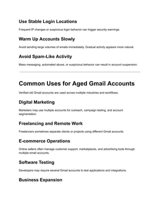 Use Stable Login Locations
Frequent IP changes or suspicious login behavior can trigger security warnings.
Warm Up Accounts Slowly
Avoid sending large volumes of emails immediately. Gradual activity appears more natural.
Avoid Spam-Like Activity
Mass messaging, automated abuse, or suspicious behavior can result in account suspension.
Common Uses for Aged Gmail Accounts
Verified old Gmail accounts are used across multiple industries and workflows.
Digital Marketing
Marketers may use multiple accounts for outreach, campaign testing, and account
segmentation.
Freelancing and Remote Work
Freelancers sometimes separate clients or projects using different Gmail accounts.
E-commerce Operations
Online sellers often manage customer support, marketplaces, and advertising tools through
multiple email accounts.
Software Testing
Developers may require several Gmail accounts to test applications and integrations.
Business Expansion
 