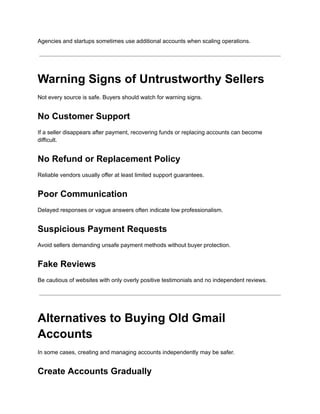 Agencies and startups sometimes use additional accounts when scaling operations.
Warning Signs of Untrustworthy Sellers
Not every source is safe. Buyers should watch for warning signs.
No Customer Support
If a seller disappears after payment, recovering funds or replacing accounts can become
difficult.
No Refund or Replacement Policy
Reliable vendors usually offer at least limited support guarantees.
Poor Communication
Delayed responses or vague answers often indicate low professionalism.
Suspicious Payment Requests
Avoid sellers demanding unsafe payment methods without buyer protection.
Fake Reviews
Be cautious of websites with only overly positive testimonials and no independent reviews.
Alternatives to Buying Old Gmail
Accounts
In some cases, creating and managing accounts independently may be safer.
Create Accounts Gradually
 