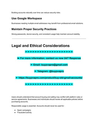 Building accounts naturally over time can reduce security risks.
Use Google Workspace
Businesses needing multiple email addresses may benefit from professional email solutions.
Maintain Proper Security Practices
Strong passwords, device security, and consistent usage help maintain account stability.
Legal and Ethical Considerations
➤➤➤➤➤➤➤➤➤➤➤➤➤➤➤➤➤➤➤➤
➥ For more information, contact us now 24/7 Response
➤ Email: buypvapro@gmail.com
➤ Telegram: @buypvapro
➤ https://buypvapro.com/product/buy-old-gmail-accounts/
➤➤➤➤➤➤➤➤➤➤➤➤➤➤➤➤➤➤➤➤
Users should understand that account buying and selling may conflict with platform rules or
service agreements. Businesses and individuals should review all applicable policies before
purchasing accounts.
Responsible usage is essential. Accounts should never be used for:
●​ Spam campaigns
●​ Fraudulent activity
 