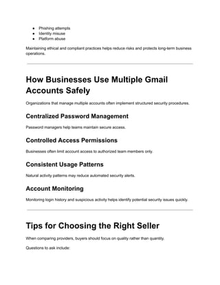 ●​ Phishing attempts
●​ Identity misuse
●​ Platform abuse
Maintaining ethical and compliant practices helps reduce risks and protects long-term business
operations.
How Businesses Use Multiple Gmail
Accounts Safely
Organizations that manage multiple accounts often implement structured security procedures.
Centralized Password Management
Password managers help teams maintain secure access.
Controlled Access Permissions
Businesses often limit account access to authorized team members only.
Consistent Usage Patterns
Natural activity patterns may reduce automated security alerts.
Account Monitoring
Monitoring login history and suspicious activity helps identify potential security issues quickly.
Tips for Choosing the Right Seller
When comparing providers, buyers should focus on quality rather than quantity.
Questions to ask include:
 