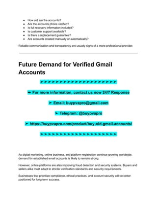 ●​ How old are the accounts?
●​ Are the accounts phone verified?
●​ Is full recovery information included?
●​ Is customer support available?
●​ Is there a replacement guarantee?
●​ Are accounts created manually or automatically?
Reliable communication and transparency are usually signs of a more professional provider.
Future Demand for Verified Gmail
Accounts
➤➤➤➤➤➤➤➤➤➤➤➤➤➤➤➤➤➤➤➤
➥ For more information, contact us now 24/7 Response
➤ Email: buypvapro@gmail.com
➤ Telegram: @buypvapro
➤ https://buypvapro.com/product/buy-old-gmail-accounts/
➤➤➤➤➤➤➤➤➤➤➤➤➤➤➤➤➤➤➤➤
As digital marketing, online business, and platform registration continue growing worldwide,
demand for established email accounts is likely to remain strong.
However, online platforms are also improving fraud detection and security systems. Buyers and
sellers alike must adapt to stricter verification standards and security requirements.
Businesses that prioritize compliance, ethical practices, and account security will be better
positioned for long-term success.
 