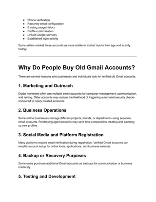●​ Phone verification
●​ Recovery email configuration
●​ Existing usage history
●​ Profile customization
●​ Linked Google services
●​ Established login activity
Some sellers market these accounts as more stable or trusted due to their age and activity
history.
Why Do People Buy Old Gmail Accounts?
There are several reasons why businesses and individuals look for verified old Gmail accounts.
1. Marketing and Outreach
Digital marketers often use multiple email accounts for campaign management, communication,
and testing. Older accounts may reduce the likelihood of triggering automated security checks
compared to newly created accounts.
2. Business Operations
Some online businesses manage different projects, brands, or departments using separate
email accounts. Purchasing aged accounts may save time compared to creating and warming
up new profiles.
3. Social Media and Platform Registration
Many platforms require email verification during registration. Verified Gmail accounts can
simplify account setup for online tools, applications, and business services.
4. Backup or Recovery Purposes
Some users purchase additional Gmail accounts as backups for communication or business
continuity.
5. Testing and Development
 