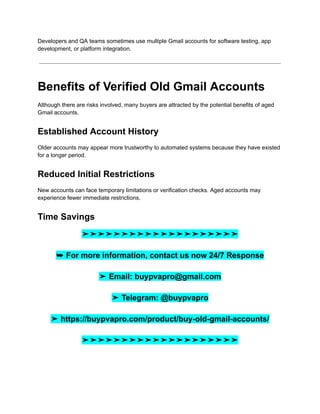 Developers and QA teams sometimes use multiple Gmail accounts for software testing, app
development, or platform integration.
Benefits of Verified Old Gmail Accounts
Although there are risks involved, many buyers are attracted by the potential benefits of aged
Gmail accounts.
Established Account History
Older accounts may appear more trustworthy to automated systems because they have existed
for a longer period.
Reduced Initial Restrictions
New accounts can face temporary limitations or verification checks. Aged accounts may
experience fewer immediate restrictions.
Time Savings
➤➤➤➤➤➤➤➤➤➤➤➤➤➤➤➤➤➤➤➤
➥ For more information, contact us now 24/7 Response
➤ Email: buypvapro@gmail.com
➤ Telegram: @buypvapro
➤ https://buypvapro.com/product/buy-old-gmail-accounts/
➤➤➤➤➤➤➤➤➤➤➤➤➤➤➤➤➤➤➤➤
 