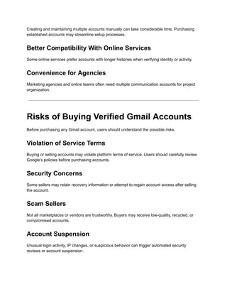 Creating and maintaining multiple accounts manually can take considerable time. Purchasing
established accounts may streamline setup processes.
Better Compatibility With Online Services
Some online services prefer accounts with longer histories when verifying identity or activity.
Convenience for Agencies
Marketing agencies and online teams often need multiple communication accounts for project
organization.
Risks of Buying Verified Gmail Accounts
Before purchasing any Gmail account, users should understand the possible risks.
Violation of Service Terms
Buying or selling accounts may violate platform terms of service. Users should carefully review
Google’s policies before purchasing accounts.
Security Concerns
Some sellers may retain recovery information or attempt to regain account access after selling
the account.
Scam Sellers
Not all marketplaces or vendors are trustworthy. Buyers may receive low-quality, recycled, or
compromised accounts.
Account Suspension
Unusual login activity, IP changes, or suspicious behavior can trigger automated security
reviews or account suspension.
 