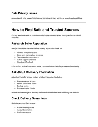 Data Privacy Issues
Accounts with prior usage histories may contain unknown activity or security vulnerabilities.
How to Find Safe and Trusted Sources
Finding a reliable seller is one of the most important steps when buying verified old Gmail
accounts.
Research Seller Reputation
Always investigate the seller before making a purchase. Look for:
●​ Verified customer reviews
●​ Long-term marketplace presence
●​ Transparent communication
●​ Active support channels
●​ Consistent feedback
Independent review forums and online communities can help buyers evaluate reliability.
Ask About Recovery Information
A trustworthy seller should explain whether the account includes:
●​ Recovery email access
●​ Phone verification status
●​ Backup codes
●​ Password reset details
Buyers should change all recovery information immediately after receiving the account.
Check Delivery Guarantees
Reliable vendors often provide:
●​ Replacement policies
●​ Account warranties
●​ Customer support
 