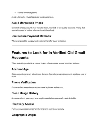 ●​ Secure delivery systems
Avoid sellers who refuse to provide basic guarantees.
Avoid Unrealistic Prices
Extremely cheap accounts may indicate stolen, recycled, or low-quality accounts. Pricing that
seems too good to be true often carries additional risk.
Use Secure Payment Methods
Whenever possible, use payment systems that offer buyer protection.
Features to Look for in Verified Old Gmail
Accounts
When evaluating available accounts, buyers often compare several important features.
Account Age
Older accounts generally attract more demand. Some buyers prefer accounts aged one year or
more.
Phone Verification
Phone-verified accounts may appear more legitimate and secure.
Clean Usage History
Accounts with no spam reports or suspicious activity are generally more desirable.
Recovery Access
Full recovery access is important for long-term control and security.
Geographic Origin
 
