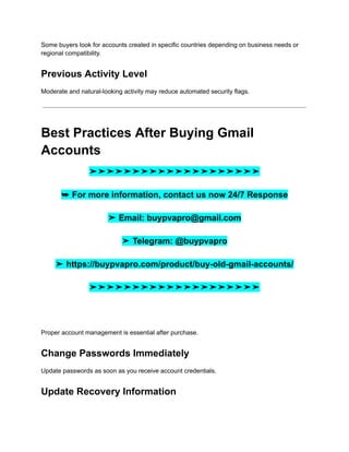Some buyers look for accounts created in specific countries depending on business needs or
regional compatibility.
Previous Activity Level
Moderate and natural-looking activity may reduce automated security flags.
Best Practices After Buying Gmail
Accounts
➤➤➤➤➤➤➤➤➤➤➤➤➤➤➤➤➤➤➤➤
➥ For more information, contact us now 24/7 Response
➤ Email: buypvapro@gmail.com
➤ Telegram: @buypvapro
➤ https://buypvapro.com/product/buy-old-gmail-accounts/
➤➤➤➤➤➤➤➤➤➤➤➤➤➤➤➤➤➤➤➤
Proper account management is essential after purchase.
Change Passwords Immediately
Update passwords as soon as you receive account credentials.
Update Recovery Information
 