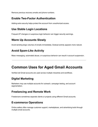 Remove previous recovery emails and phone numbers.
Enable Two-Factor Authentication
Adding extra security helps protect the account from unauthorized access.
Use Stable Login Locations
Frequent IP changes or suspicious login behavior can trigger security warnings.
Warm Up Accounts Slowly
Avoid sending large volumes of emails immediately. Gradual activity appears more natural.
Avoid Spam-Like Activity
Mass messaging, automated abuse, or suspicious behavior can result in account suspension.
Common Uses for Aged Gmail Accounts
Verified old Gmail accounts are used across multiple industries and workflows.
Digital Marketing
Marketers may use multiple accounts for outreach, campaign testing, and account
segmentation.
Freelancing and Remote Work
Freelancers sometimes separate clients or projects using different Gmail accounts.
E-commerce Operations
Online sellers often manage customer support, marketplaces, and advertising tools through
multiple email accounts.
 