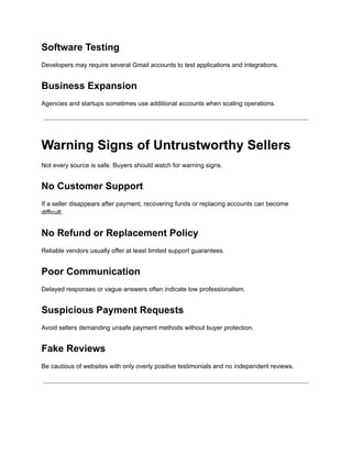 Software Testing
Developers may require several Gmail accounts to test applications and integrations.
Business Expansion
Agencies and startups sometimes use additional accounts when scaling operations.
Warning Signs of Untrustworthy Sellers
Not every source is safe. Buyers should watch for warning signs.
No Customer Support
If a seller disappears after payment, recovering funds or replacing accounts can become
difficult.
No Refund or Replacement Policy
Reliable vendors usually offer at least limited support guarantees.
Poor Communication
Delayed responses or vague answers often indicate low professionalism.
Suspicious Payment Requests
Avoid sellers demanding unsafe payment methods without buyer protection.
Fake Reviews
Be cautious of websites with only overly positive testimonials and no independent reviews.
 