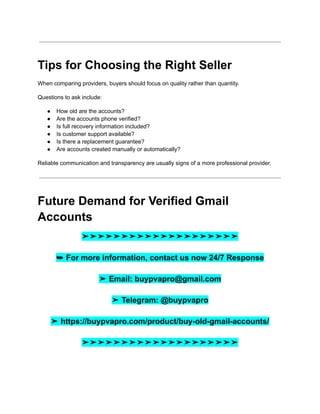 Tips for Choosing the Right Seller
When comparing providers, buyers should focus on quality rather than quantity.
Questions to ask include:
●​ How old are the accounts?
●​ Are the accounts phone verified?
●​ Is full recovery information included?
●​ Is customer support available?
●​ Is there a replacement guarantee?
●​ Are accounts created manually or automatically?
Reliable communication and transparency are usually signs of a more professional provider.
Future Demand for Verified Gmail
Accounts
➤➤➤➤➤➤➤➤➤➤➤➤➤➤➤➤➤➤➤➤
➥ For more information, contact us now 24/7 Response
➤ Email: buypvapro@gmail.com
➤ Telegram: @buypvapro
➤ https://buypvapro.com/product/buy-old-gmail-accounts/
➤➤➤➤➤➤➤➤➤➤➤➤➤➤➤➤➤➤➤➤
 